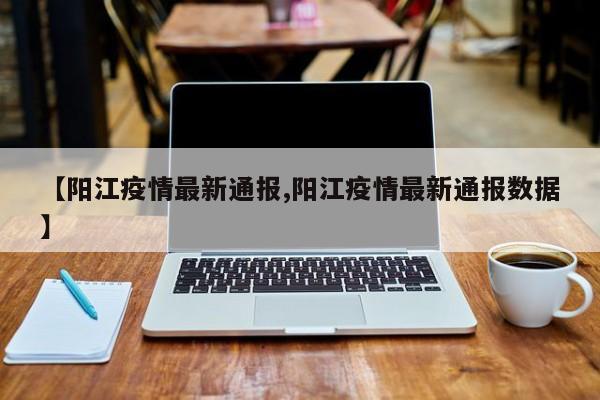 【阳江疫情最新通报,阳江疫情最新通报数据】