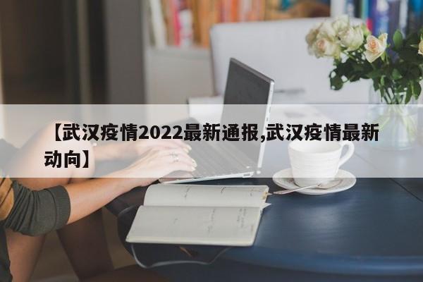 【武汉疫情2022最新通报,武汉疫情最新动向】