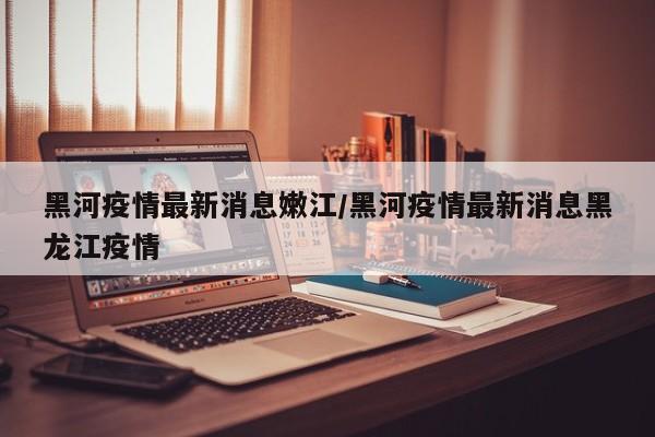 黑河疫情最新消息嫩江/黑河疫情最新消息黑龙江疫情
