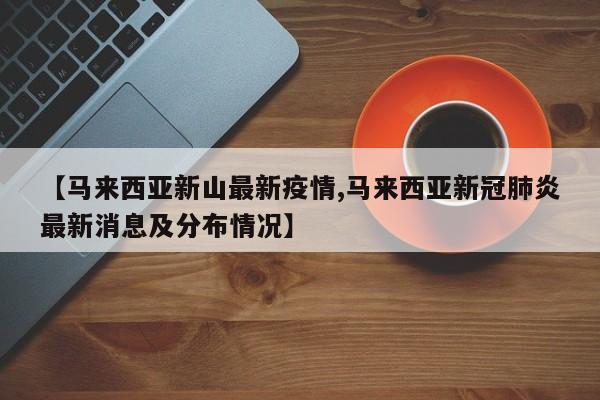 【马来西亚新山最新疫情,马来西亚新冠肺炎最新消息及分布情况】