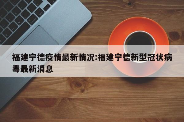 福建宁德疫情最新情况:福建宁德新型冠状病毒最新消息