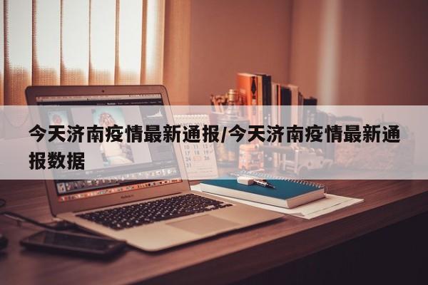 今天济南疫情最新通报/今天济南疫情最新通报数据