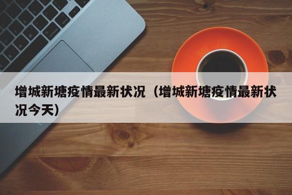 增城新塘疫情最新状况（增城新塘疫情最新状况今天）