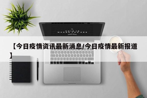 【今日疫情资讯最新消息/今日疫情最新报道】