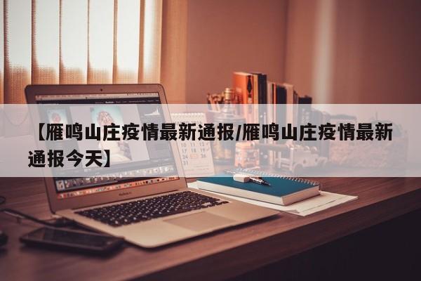 【雁鸣山庄疫情最新通报/雁鸣山庄疫情最新通报今天】