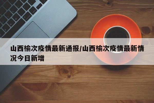 山西榆次疫情最新通报/山西榆次疫情最新情况今日新增