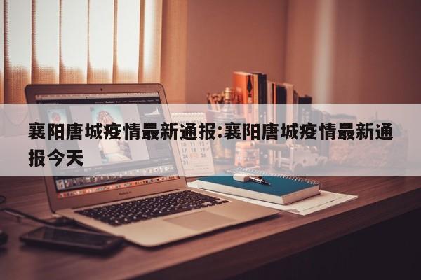 襄阳唐城疫情最新通报:襄阳唐城疫情最新通报今天