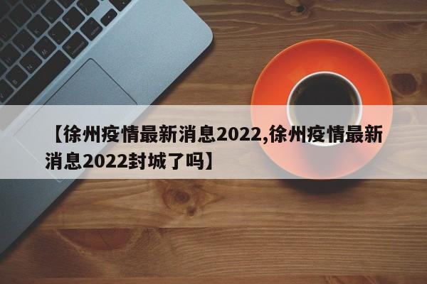 【徐州疫情最新消息2022,徐州疫情最新消息2022封城了吗】