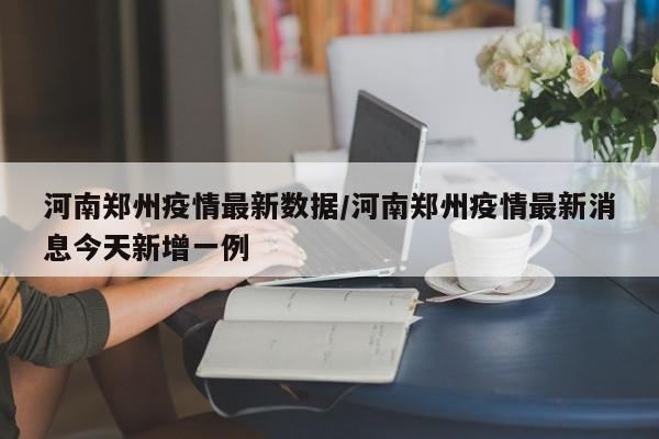 河南郑州疫情最新数据/河南郑州疫情最新消息今天新增一例