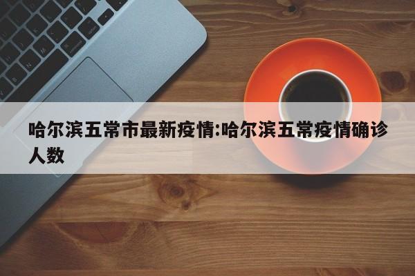 哈尔滨五常市最新疫情:哈尔滨五常疫情确诊人数