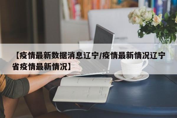 【疫情最新数据消息辽宁/疫情最新情况辽宁省疫情最新情况】