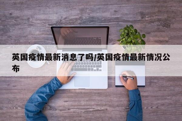 英国疫情最新消息了吗/英国疫情最新情况公布