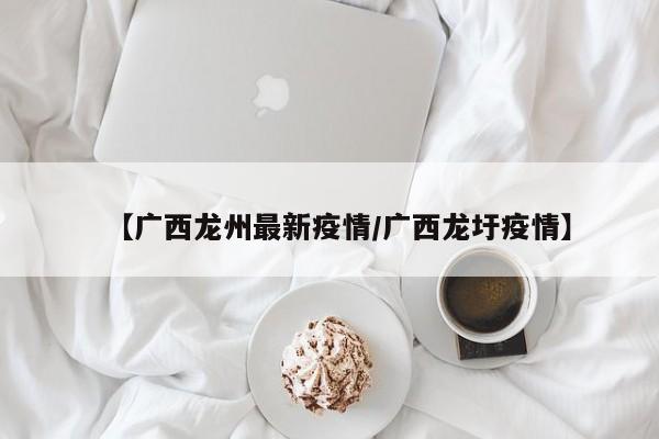 【广西龙州最新疫情/广西龙圩疫情】