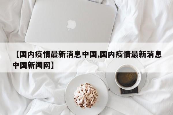 【国内疫情最新消息中国,国内疫情最新消息中国新闻网】