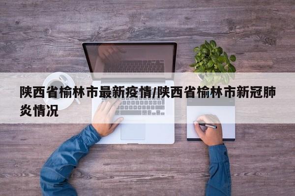 陕西省榆林市最新疫情/陕西省榆林市新冠肺炎情况
