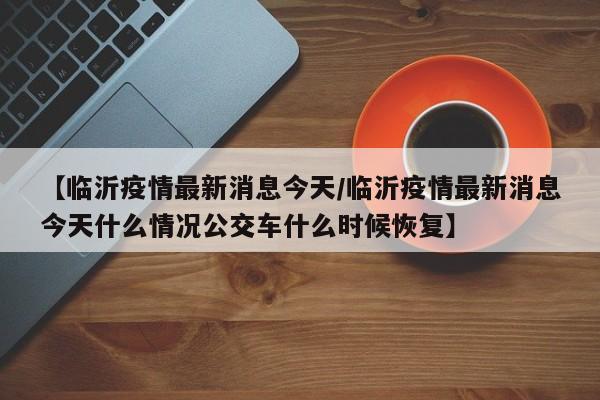 【临沂疫情最新消息今天/临沂疫情最新消息今天什么情况公交车什么时候恢复】