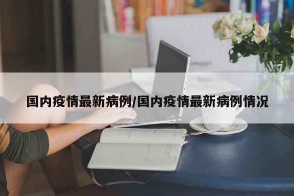 国内疫情最新病例/国内疫情最新病例情况