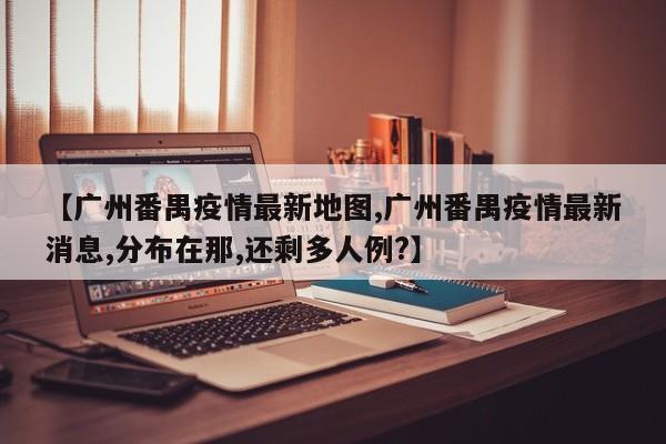 【广州番禺疫情最新地图,广州番禺疫情最新消息,分布在那,还剩多人例?】