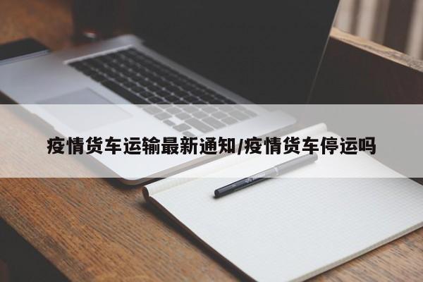疫情货车运输最新通知/疫情货车停运吗