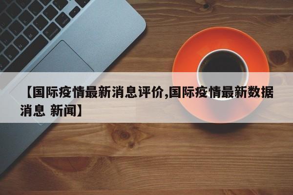 【国际疫情最新消息评价,国际疫情最新数据消息 新闻】