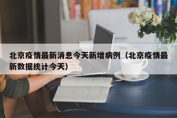 北京疫情最新消息今天新增病例（北京疫情最新数据统计今天）