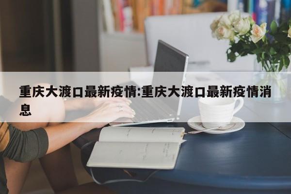重庆大渡口最新疫情:重庆大渡口最新疫情消息