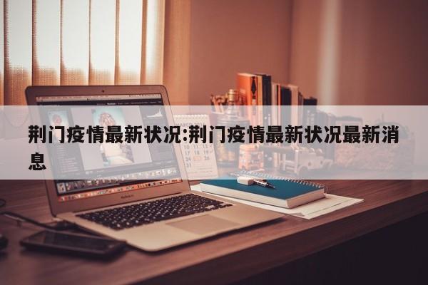 荆门疫情最新状况:荆门疫情最新状况最新消息