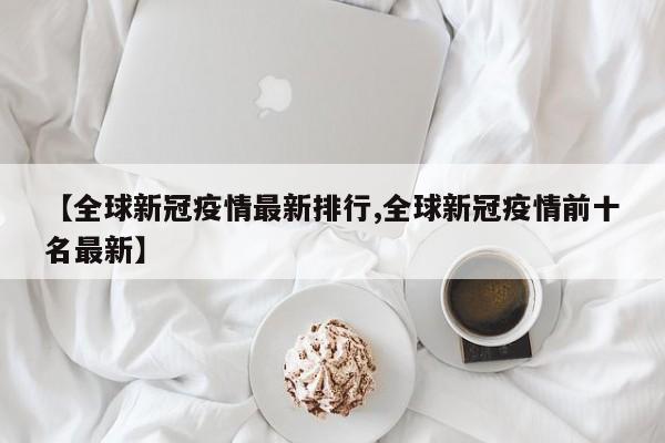 【全球新冠疫情最新排行,全球新冠疫情前十名最新】