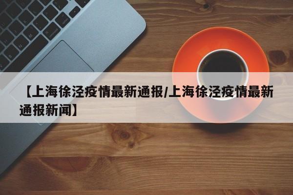 【上海徐泾疫情最新通报/上海徐泾疫情最新通报新闻】