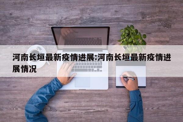 河南长垣最新疫情进展:河南长垣最新疫情进展情况