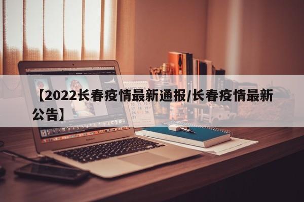 【2022长春疫情最新通报/长春疫情最新公告】