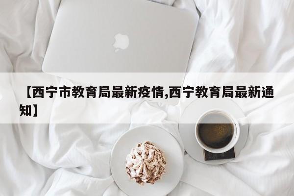 【西宁市教育局最新疫情,西宁教育局最新通知】