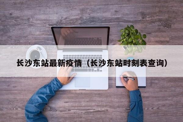 长沙东站最新疫情（长沙东站时刻表查询）
