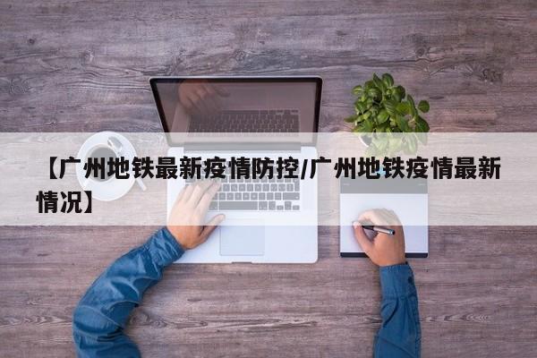 【广州地铁最新疫情防控/广州地铁疫情最新情况】