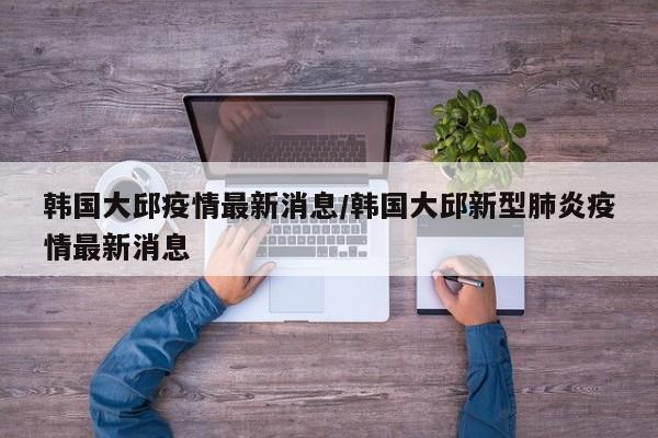 韩国大邱疫情最新消息/韩国大邱新型肺炎疫情最新消息