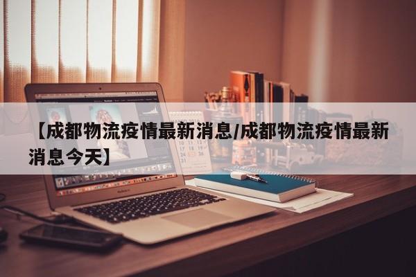 【成都物流疫情最新消息/成都物流疫情最新消息今天】
