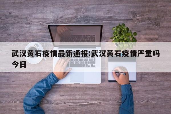 武汉黄石疫情最新通报:武汉黄石疫情严重吗今日