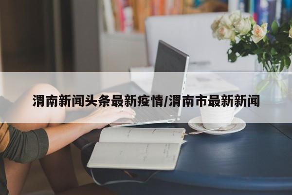 渭南新闻头条最新疫情/渭南市最新新闻