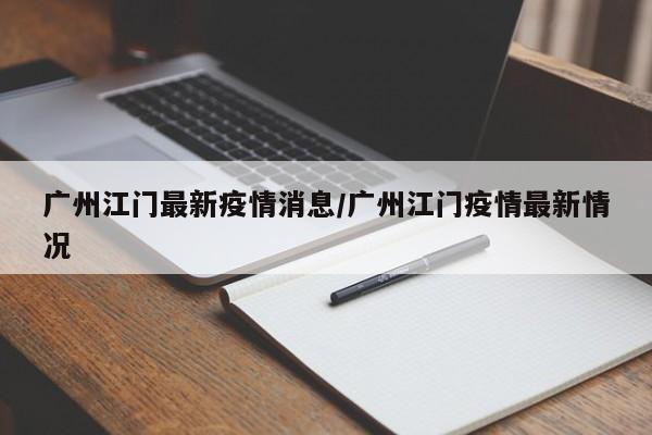 广州江门最新疫情消息/广州江门疫情最新情况