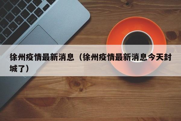 徐州疫情最新消息（徐州疫情最新消息今天封城了）