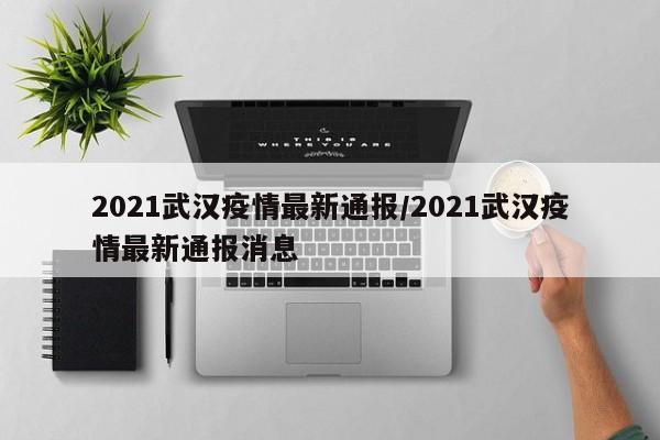 2021武汉疫情最新通报/2021武汉疫情最新通报消息