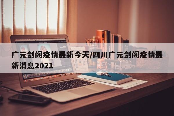 广元剑阁疫情最新今天/四川广元剑阁疫情最新消息2021