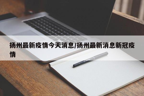 扬州最新疫情今天消息/扬州最新消息新冠疫情