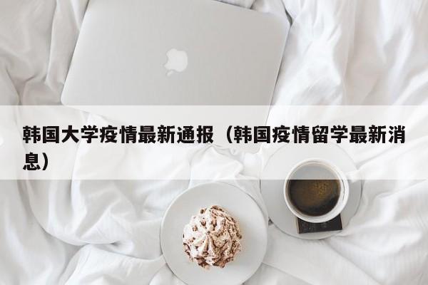 韩国大学疫情最新通报（韩国疫情留学最新消息）