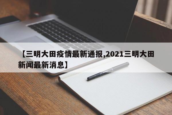 【三明大田疫情最新通报,2021三明大田新闻最新消息】