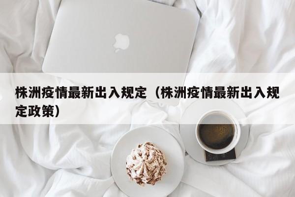 株洲疫情最新出入规定（株洲疫情最新出入规定政策）