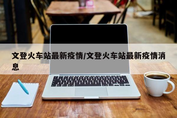 文登火车站最新疫情/文登火车站最新疫情消息