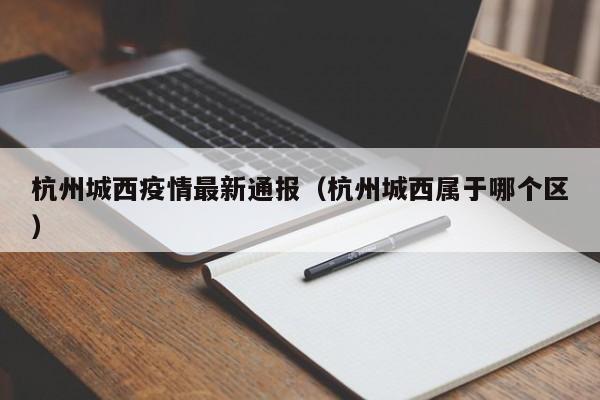 杭州城西疫情最新通报（杭州城西属于哪个区）
