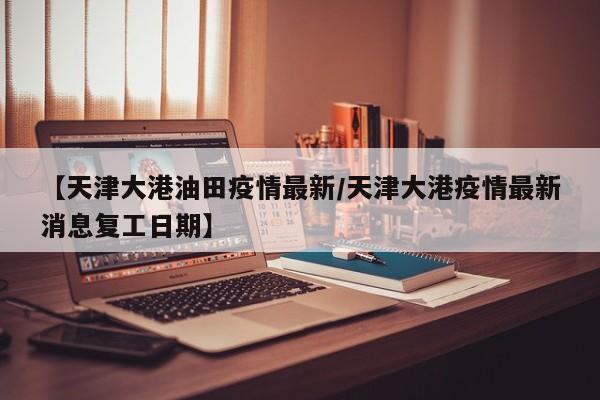 【天津大港油田疫情最新/天津大港疫情最新消息复工日期】