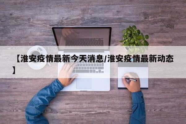 【淮安疫情最新今天消息/淮安疫情最新动态】